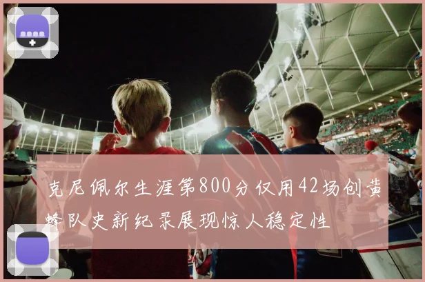 克尼佩尔生涯第800分仅用42场创黄蜂队史新纪录展现惊人稳定性