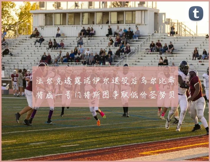法尔克透露诺伊尔退役后乌尔比希将成一号门将斯图争取低价签努贝尔