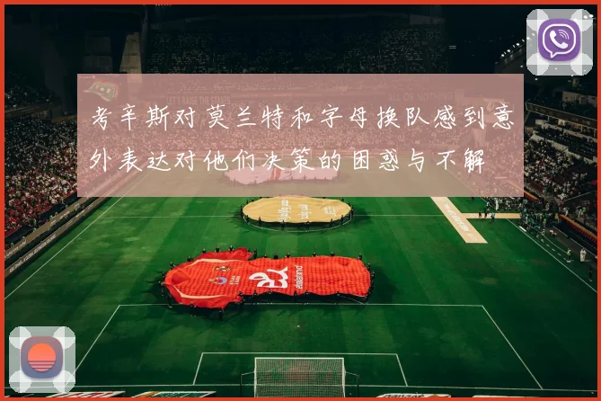 考辛斯对莫兰特和字母换队感到意外表达对他们决策的困惑与不解