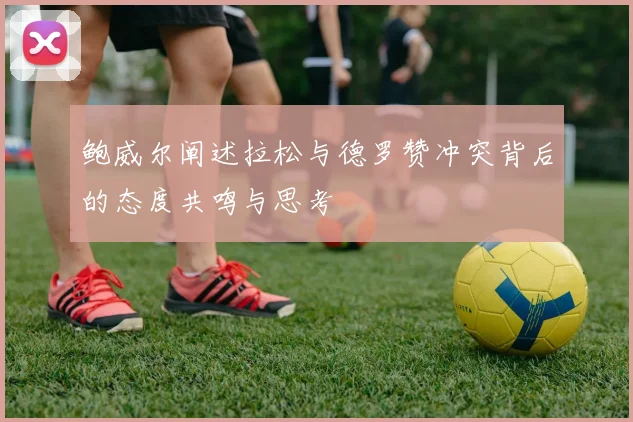 鲍威尔阐述拉松与德罗赞冲突背后的态度共鸣与思考