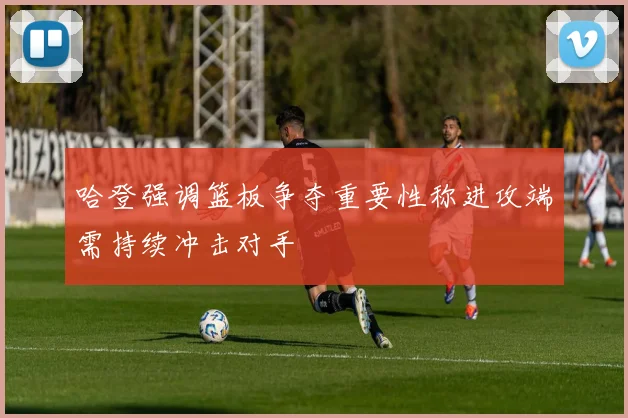 哈登强调篮板争夺重要性称进攻端需持续冲击对手