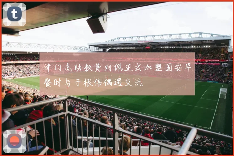 津门虎助教费利佩正式加盟国安早餐时与于根伟偶遇交流