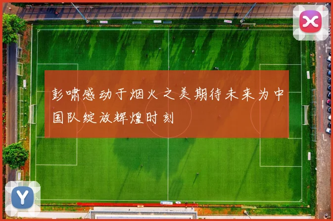 彭啸感动于烟火之美期待未来为中国队绽放辉煌时刻