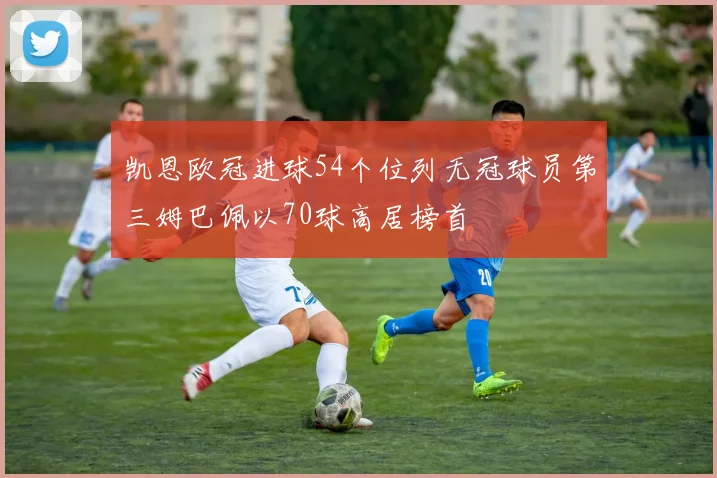 凯恩欧冠进球54个位列无冠球员第三姆巴佩以70球高居榜首