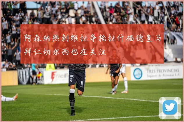 阿森纳热刺维拉争抢拉什福德皇马拜仁切尔西也在关注