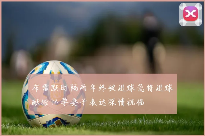 布雷默时隔两年终破进球荒将进球献给怀孕妻子表达深情祝福