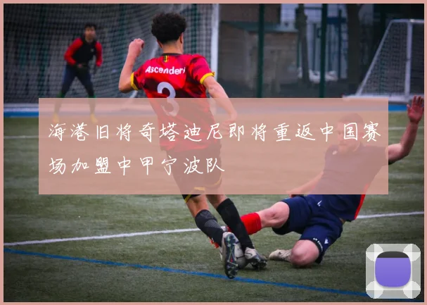 海港旧将奇塔迪尼即将重返中国赛场加盟中甲宁波队