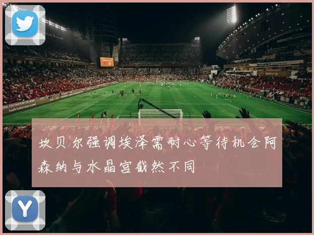 坎贝尔强调埃泽需耐心等待机会阿森纳与水晶宫截然不同