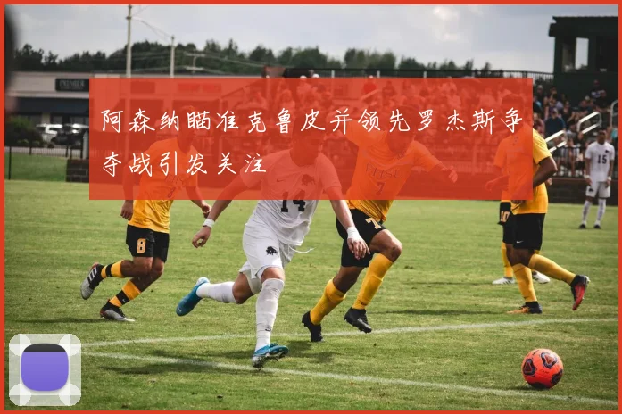 阿森纳瞄准克鲁皮并领先罗杰斯争夺战引发关注