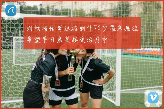 利物浦传奇达格利什75岁罹患癌症希望早日康复接受治疗中