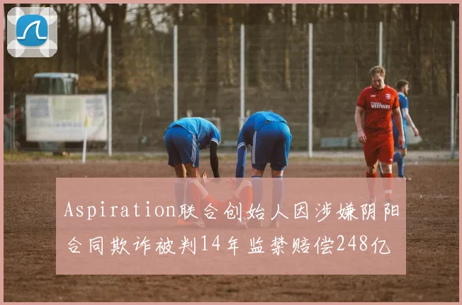 Aspiration联合创始人因涉嫌阴阳合同欺诈被判14年监禁赔偿248亿
