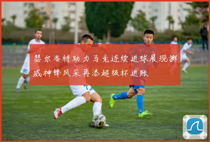 瑟尔洛特助力马竞连续进球展现挪威神锋风采再添超级杯进账