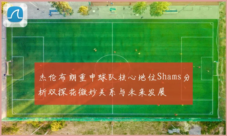杰伦布朗重申球队核心地位Shams分析双探花微妙关系与未来发展
