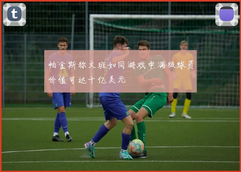 帕金斯称文班如同游戏中满级球员价值可达十亿美元