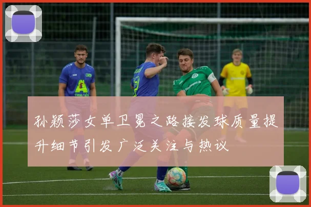 孙颖莎女单卫冕之路接发球质量提升细节引发广泛关注与热议